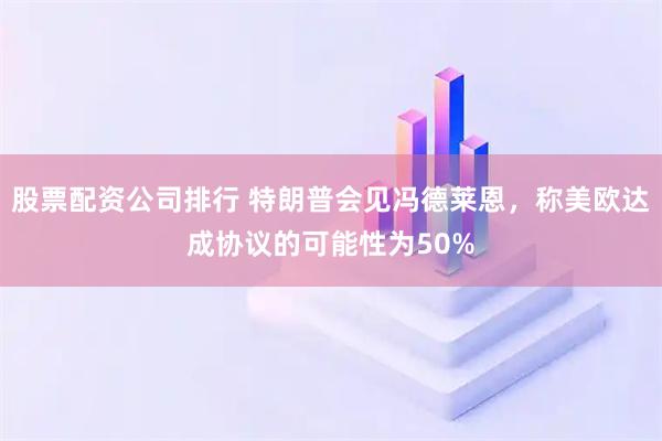 股票配資公司排行 特朗普會見馮德萊恩，稱美歐達成協(xié)議的可能性為50%
