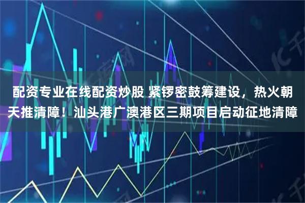 配資專業(yè)在線配資炒股 緊鑼密鼓籌建設(shè)，熱火朝天推清障！汕頭港廣澳港區(qū)三期項(xiàng)目啟動(dòng)征地清障