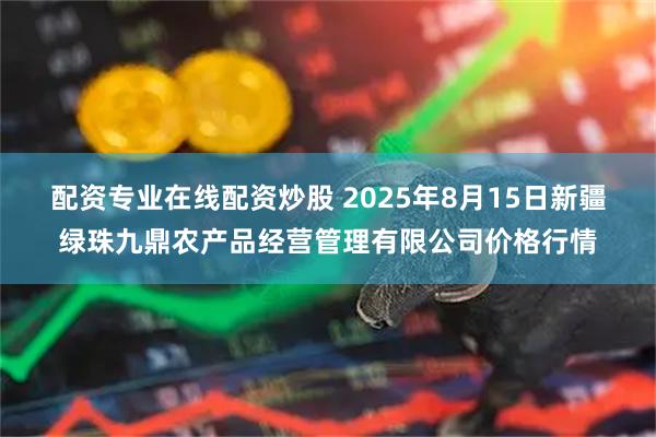 配資專業(yè)在線配資炒股 2025年8月15日新疆綠珠九鼎農(nóng)產(chǎn)品經(jīng)營管理有限公司價(jià)格行情